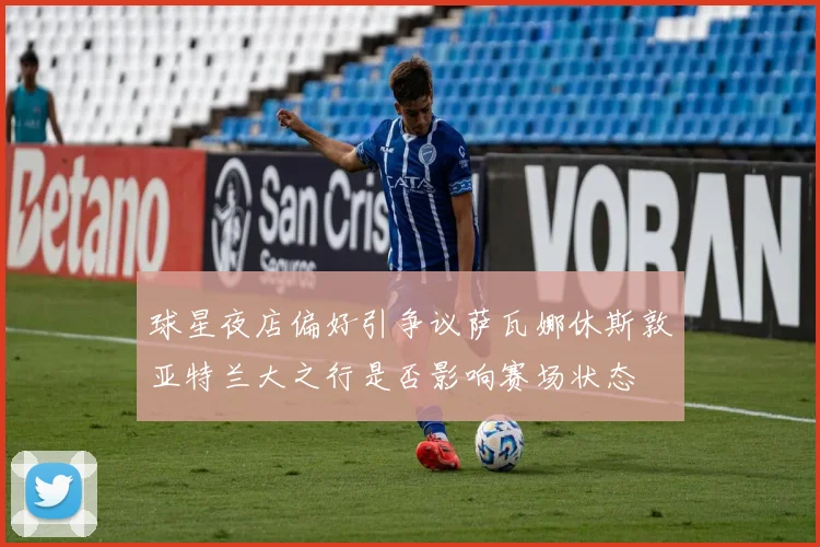 球星夜店偏好引争议萨瓦娜休斯敦亚特兰大之行是否影响赛场状态